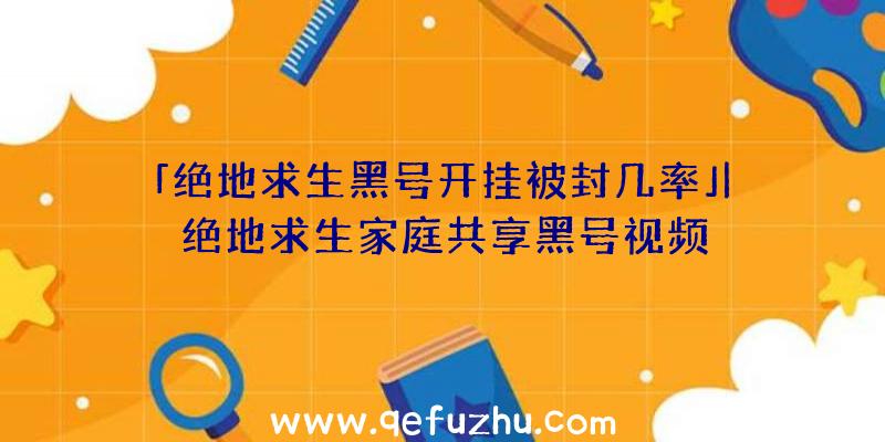 「绝地求生黑号开挂被封几率」|绝地求生家庭共享黑号视频